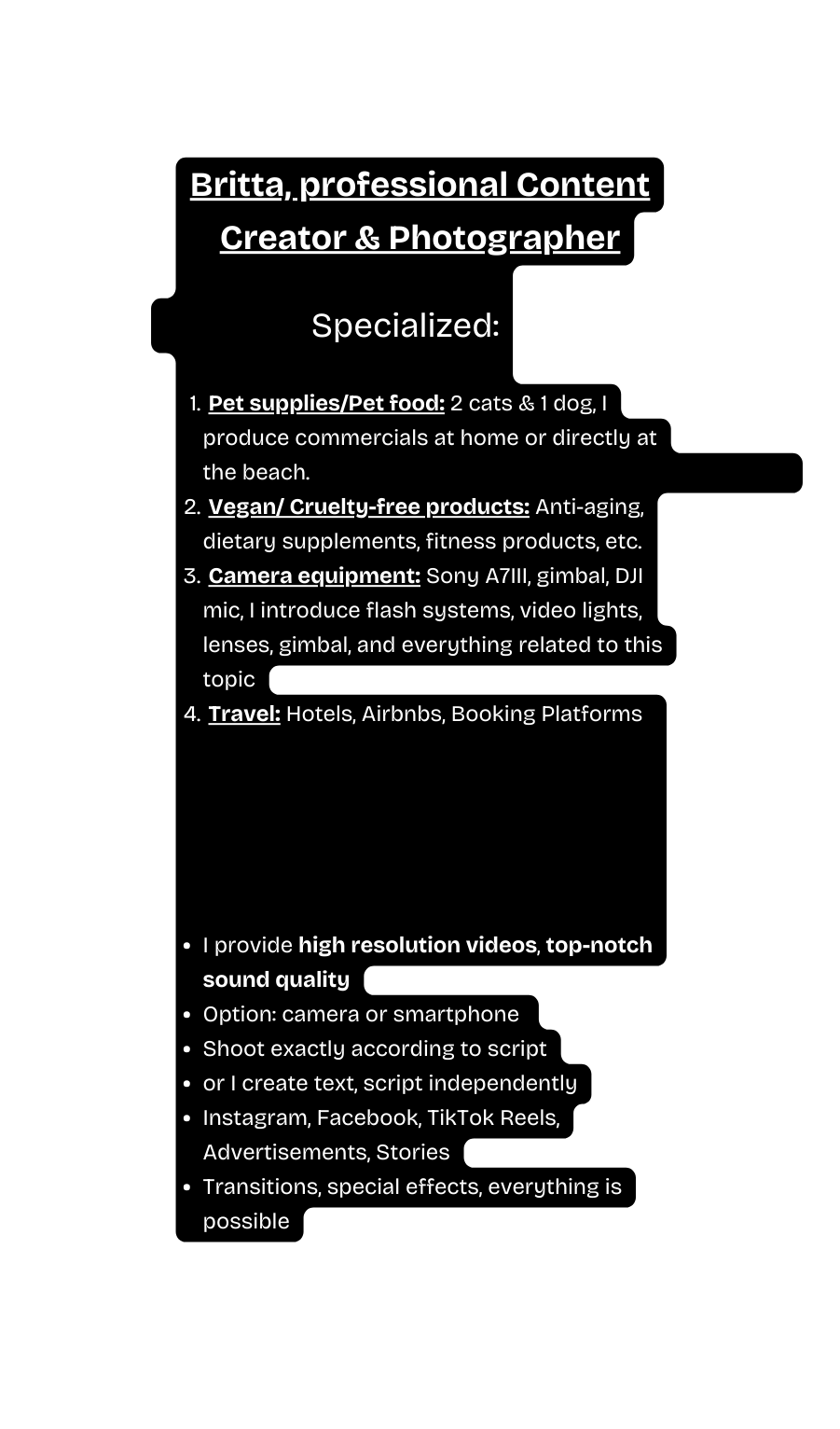 Britta professional Content Creator Photographer Specialized Pet supplies Pet food 2 cats 1 dog I produce commercials at home or directly at the beach Vegan Cruelty free products Anti aging dietary supplements fitness products etc Camera equipment Sony A7III gimbal DJI mic I introduce flash systems video lights lenses gimbal and everything related to this topic Travel Hotels Airbnbs Booking Platforms I provide high resolution videos top notch sound quality Option camera or smartphone Shoot exactly according to script or I create text script independently Instagram Facebook TikTok Reels Advertisements Stories Transitions special effects everything is possible